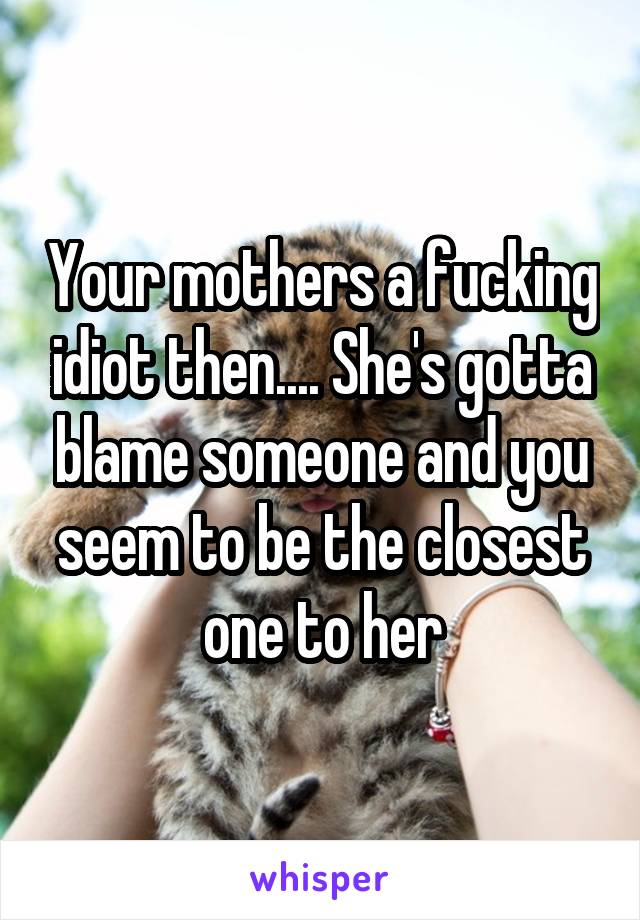 Your mothers a fucking idiot then.... She's gotta blame someone and you seem to be the closest one to her