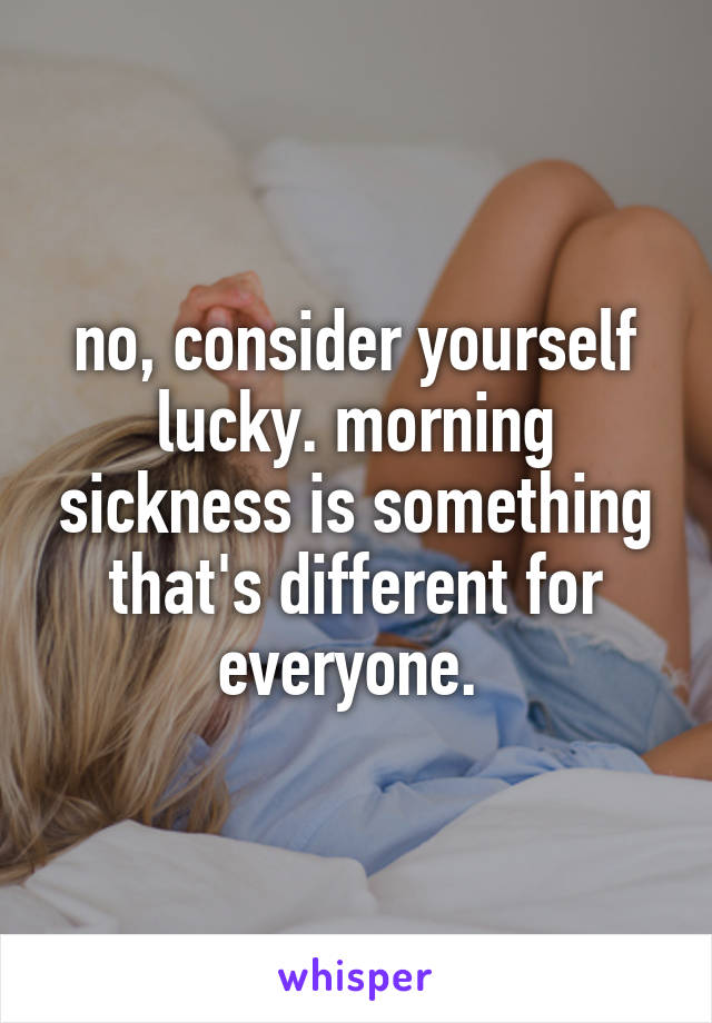 no, consider yourself lucky. morning sickness is something that's different for everyone. 