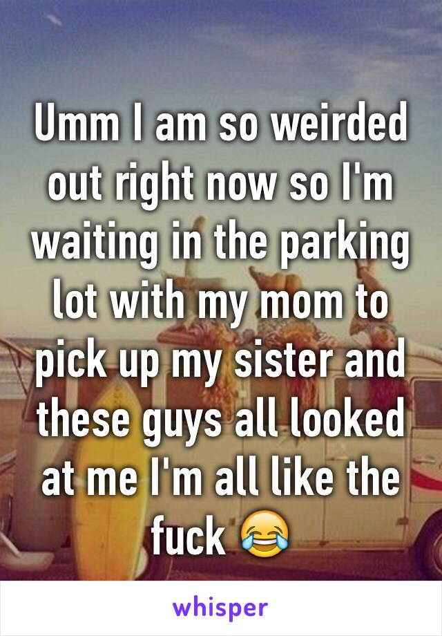 Umm I am so weirded out right now so I'm waiting in the parking lot with my mom to pick up my sister and these guys all looked at me I'm all like the fuck 😂