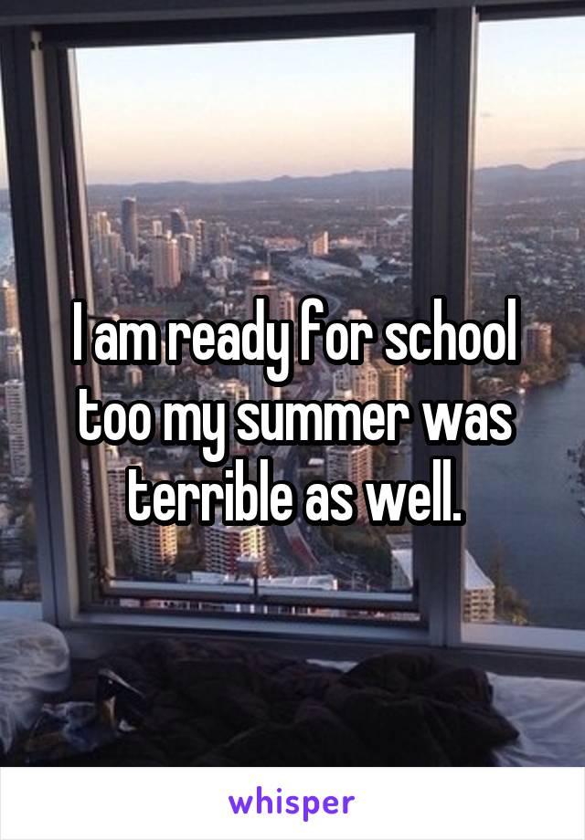 I am ready for school too my summer was terrible as well.