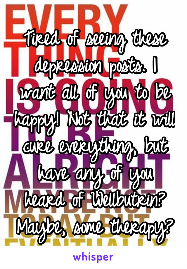 Tired of seeing these depression posts. I want all of you to be happy! Not that it will cure everything, but have any of you heard of Wellbutrin? Maybe, some therapy?