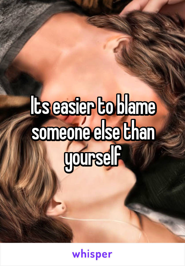 Its easier to blame someone else than yourself