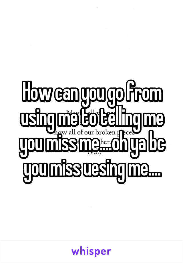 How can you go from using me to telling me you miss me....oh ya bc you miss uesing me....