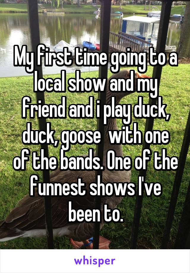 My first time going to a local show and my friend and i play duck, duck, goose  with one of the bands. One of the funnest shows I've been to.