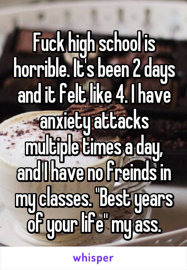 Fuck high school is horrible. It's been 2 days and it felt like 4. I have anxiety attacks multiple times a day, and I have no freinds in my classes. "Best years of your life" my ass.