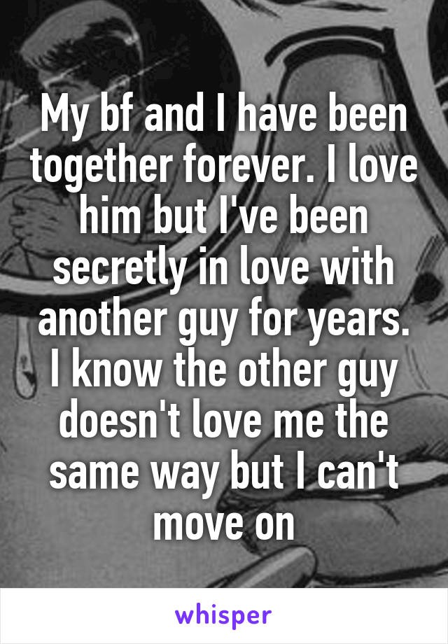 My bf and I have been together forever. I love him but I've been secretly in love with another guy for years. I know the other guy doesn't love me the same way but I can't move on