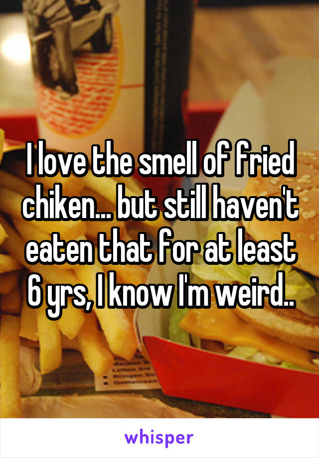 I love the smell of fried chiken... but still haven't eaten that for at least 6 yrs, I know I'm weird..