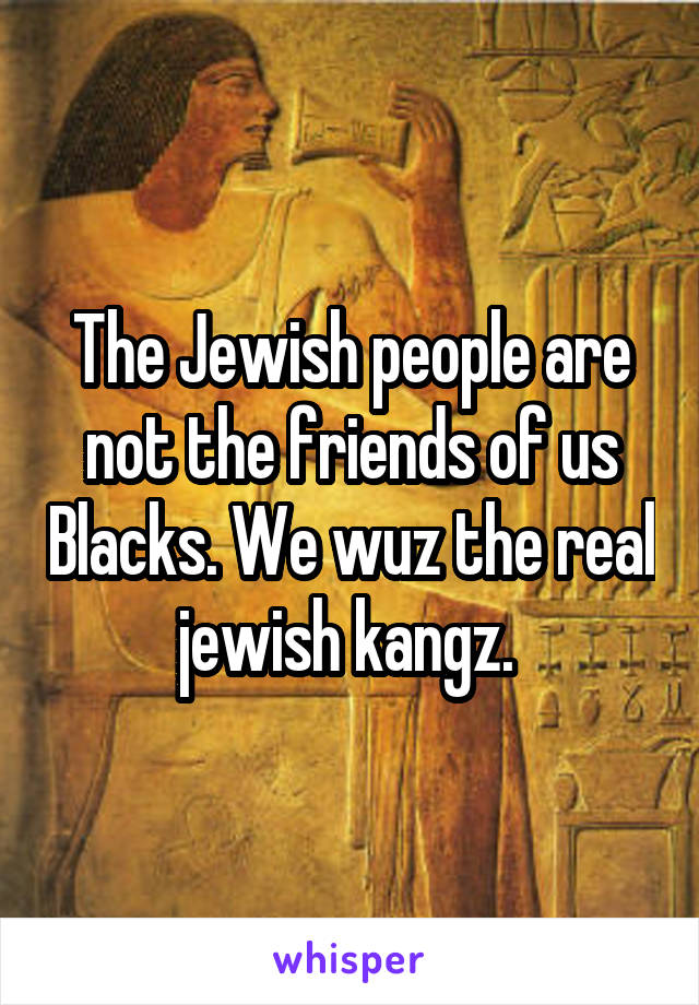 The Jewish people are not the friends of us Blacks. We wuz the real jewish kangz. 