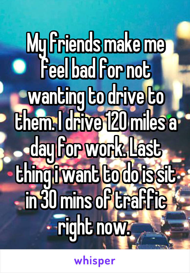 My friends make me feel bad for not wanting to drive to them. I drive 120 miles a day for work. Last thing i want to do is sit in 30 mins of traffic right now. 