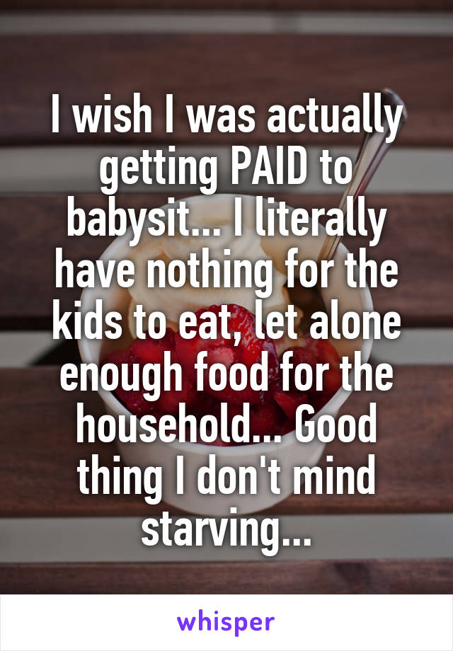 I wish I was actually getting PAID to babysit... I literally have nothing for the kids to eat, let alone enough food for the household... Good thing I don't mind starving...