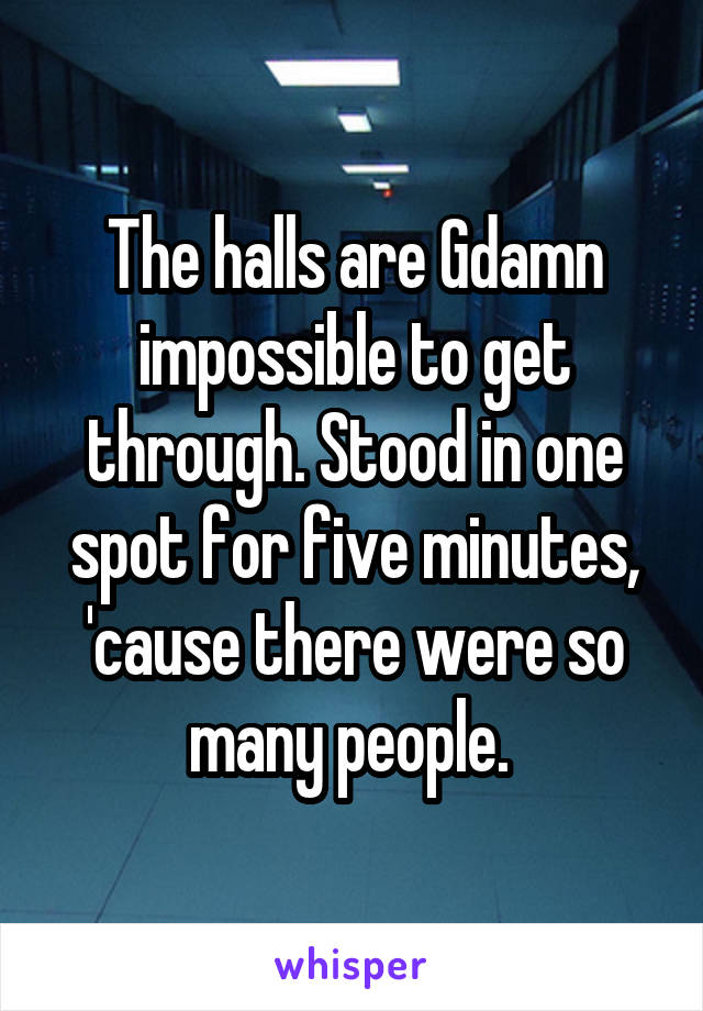 The halls are Gdamn impossible to get through. Stood in one spot for five minutes, 'cause there were so many people. 