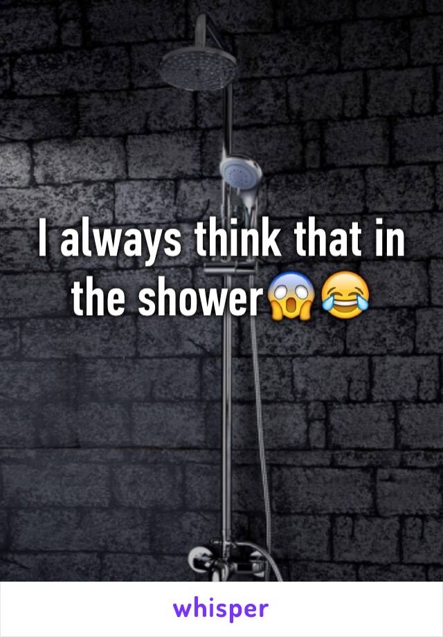 I always think that in the shower😱😂