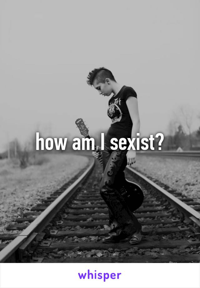 how am I sexist?