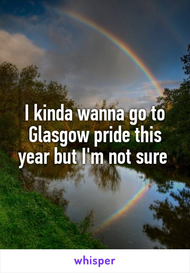 I kinda wanna go to Glasgow pride this year but I'm not sure 