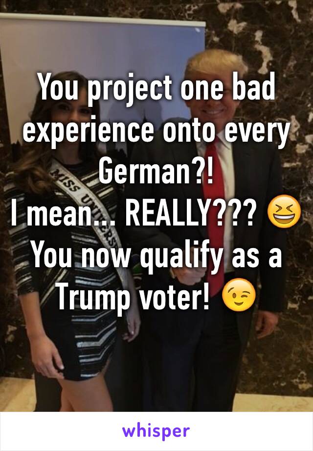 You project one bad experience onto every German?!
I mean... REALLY??? 😆
You now qualify as a Trump voter! 😉
