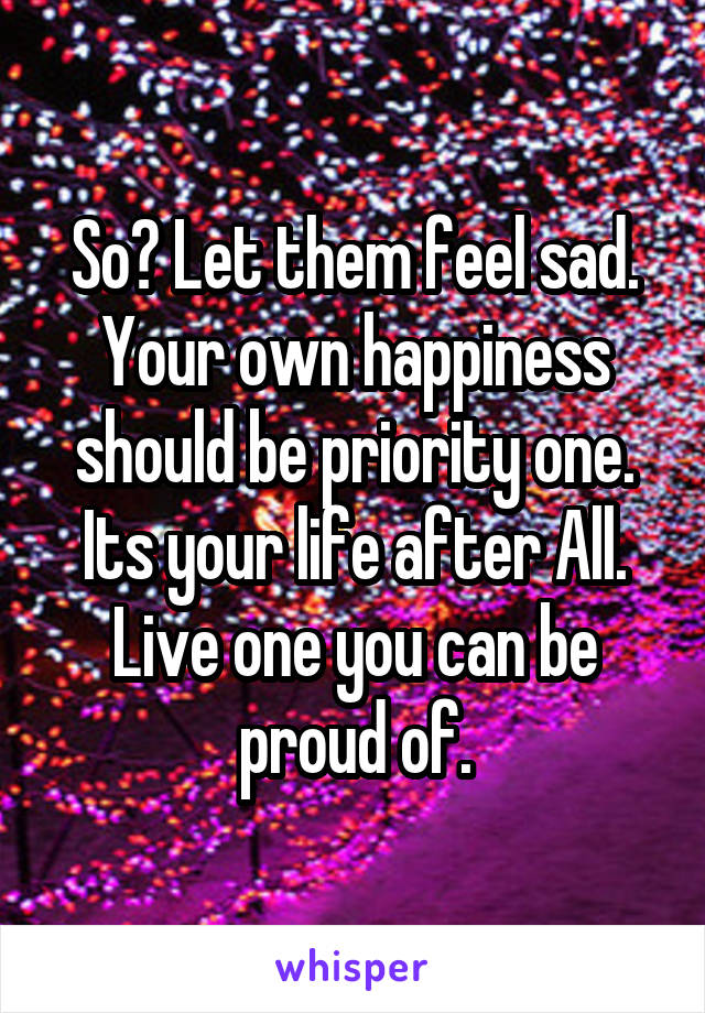 So? Let them feel sad. Your own happiness should be priority one. Its your life after All. Live one you can be proud of.