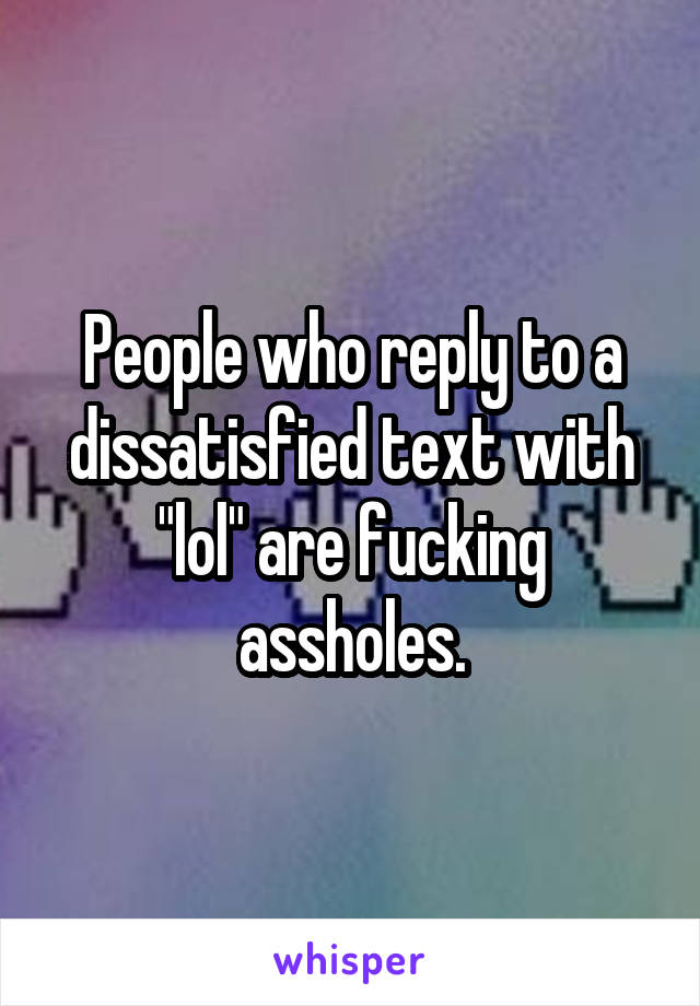 People who reply to a dissatisfied text with "lol" are fucking assholes.