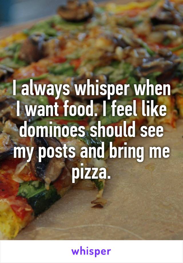 I always whisper when I want food. I feel like dominoes should see my posts and bring me pizza.