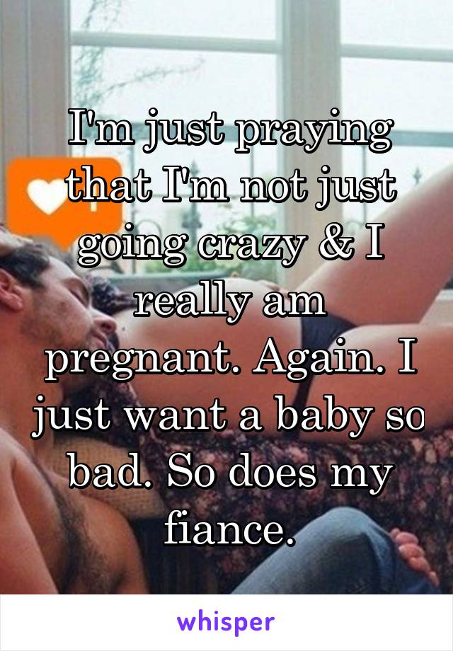 I'm just praying that I'm not just going crazy & I really am pregnant. Again. I just want a baby so bad. So does my fiance.