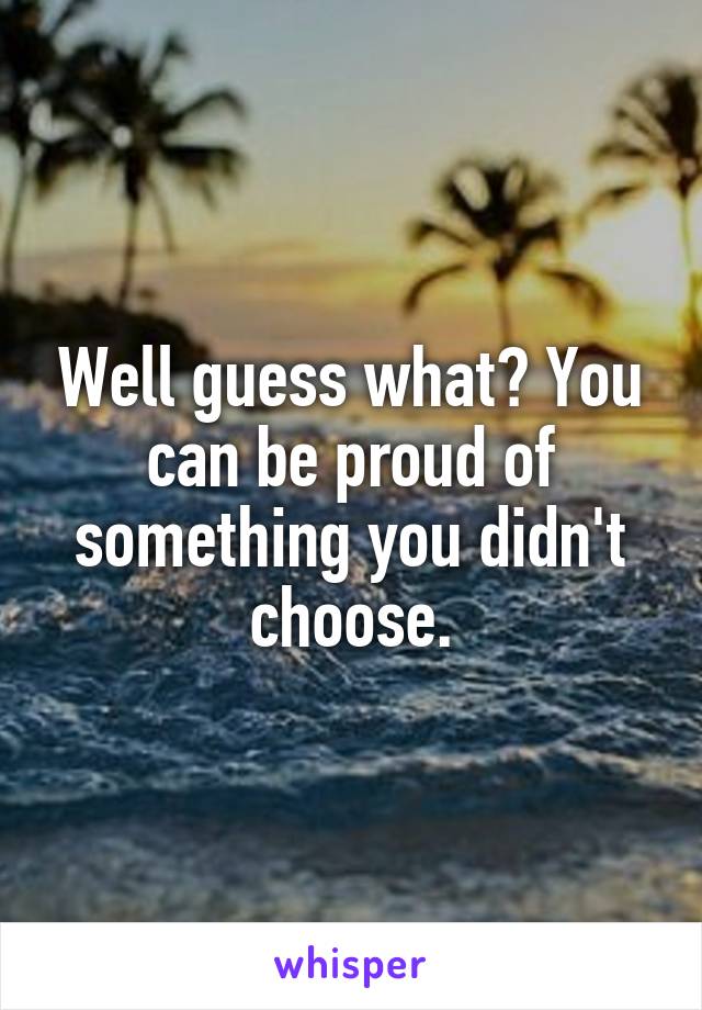 Well guess what? You can be proud of something you didn't choose.