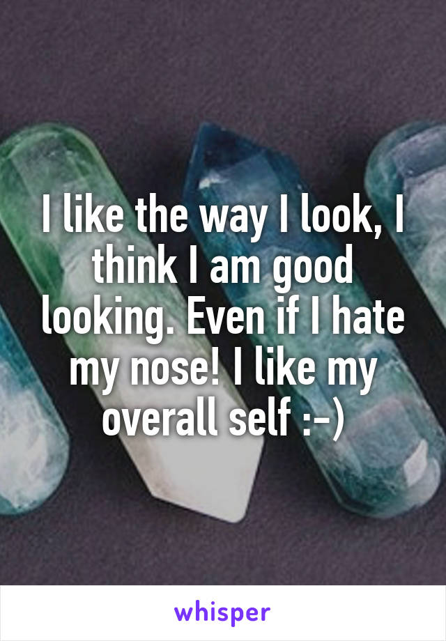 I like the way I look, I think I am good looking. Even if I hate my nose! I like my overall self :-)