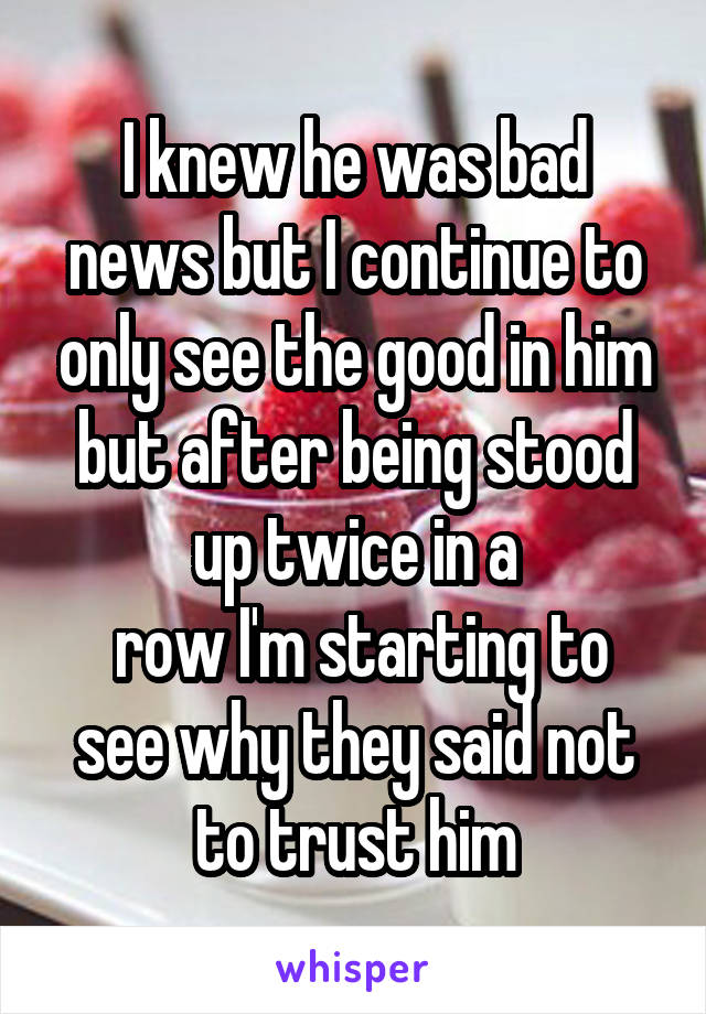 I knew he was bad news but I continue to only see the good in him but after being stood up twice in a
 row I'm starting to see why they said not to trust him