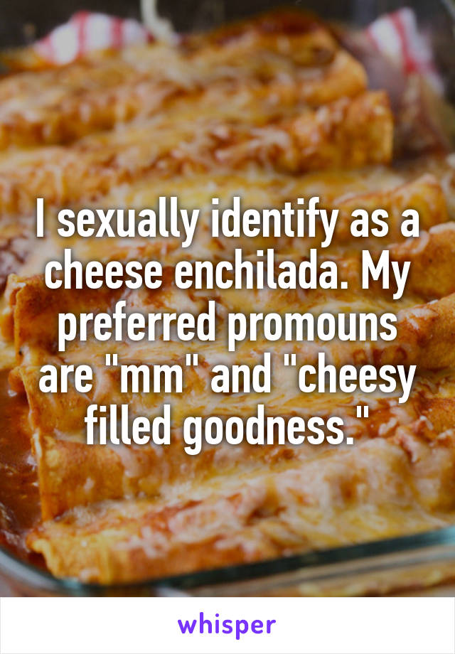 I sexually identify as a cheese enchilada. My preferred promouns are "mm" and "cheesy filled goodness."