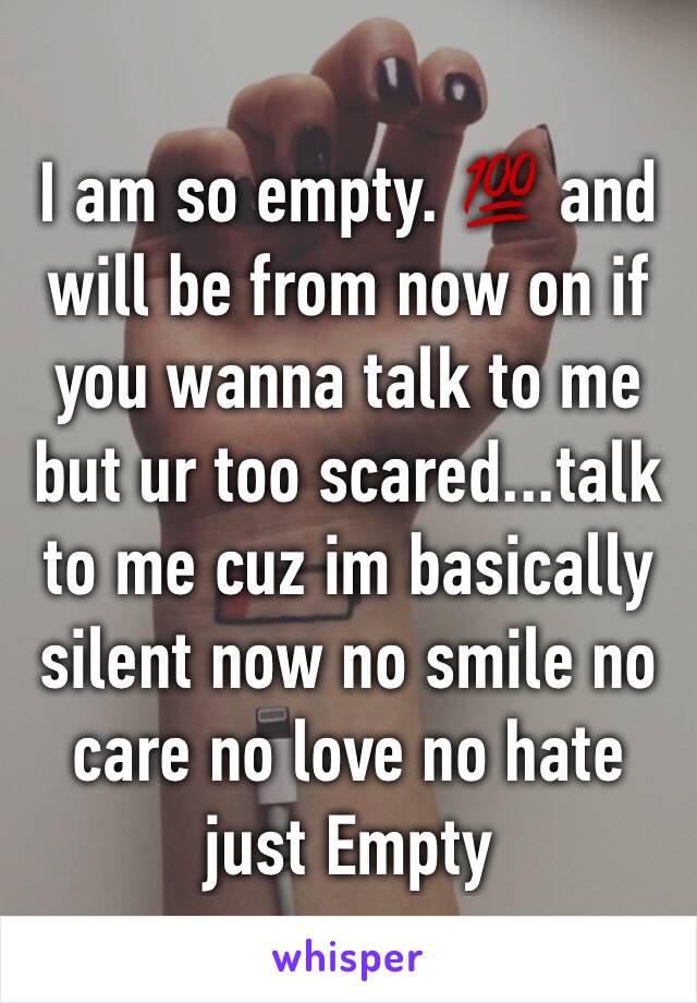 I am so empty. 💯 and will be from now on if you wanna talk to me but ur too scared...talk to me cuz im basically silent now no smile no care no love no hate just Empty