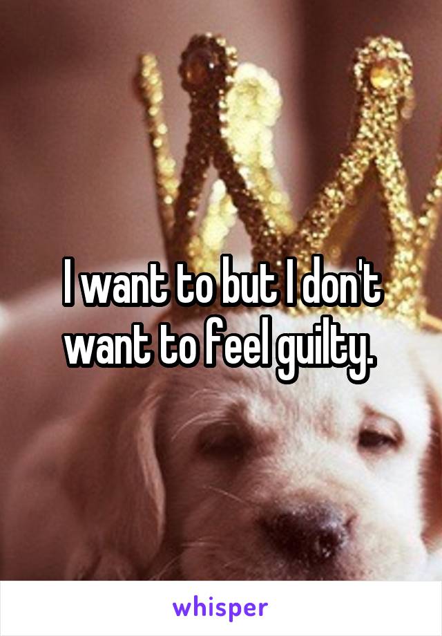 I want to but I don't want to feel guilty. 