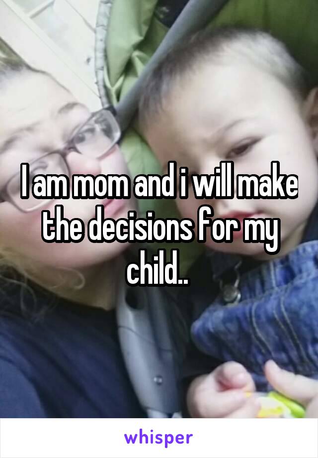 I am mom and i will make the decisions for my child.. 