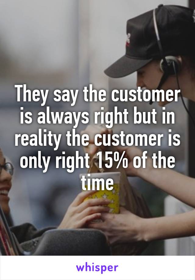 They say the customer is always right but in reality the customer is only right 15% of the time