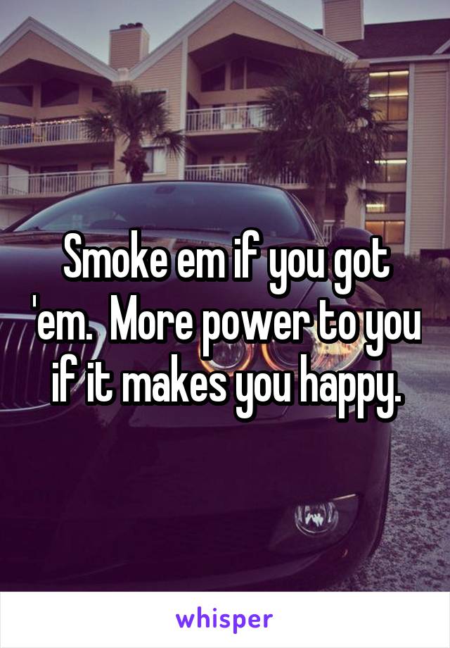 Smoke em if you got 'em.  More power to you if it makes you happy.