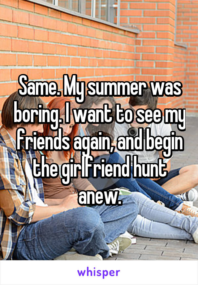 Same. My summer was boring. I want to see my friends again, and begin the girlfriend hunt anew.