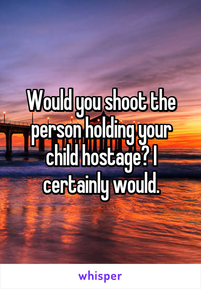 Would you shoot the person holding your child hostage? I certainly would.