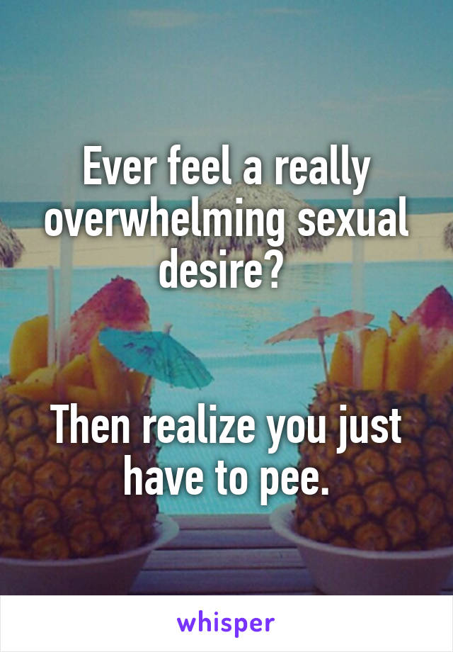 Ever feel a really overwhelming sexual desire? 


Then realize you just have to pee.