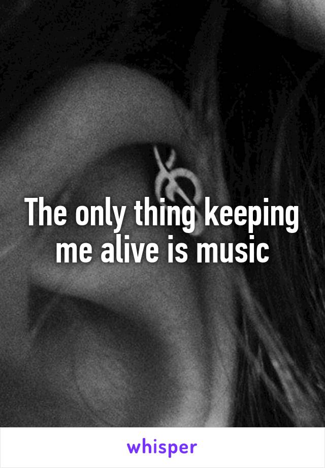 The only thing keeping me alive is music