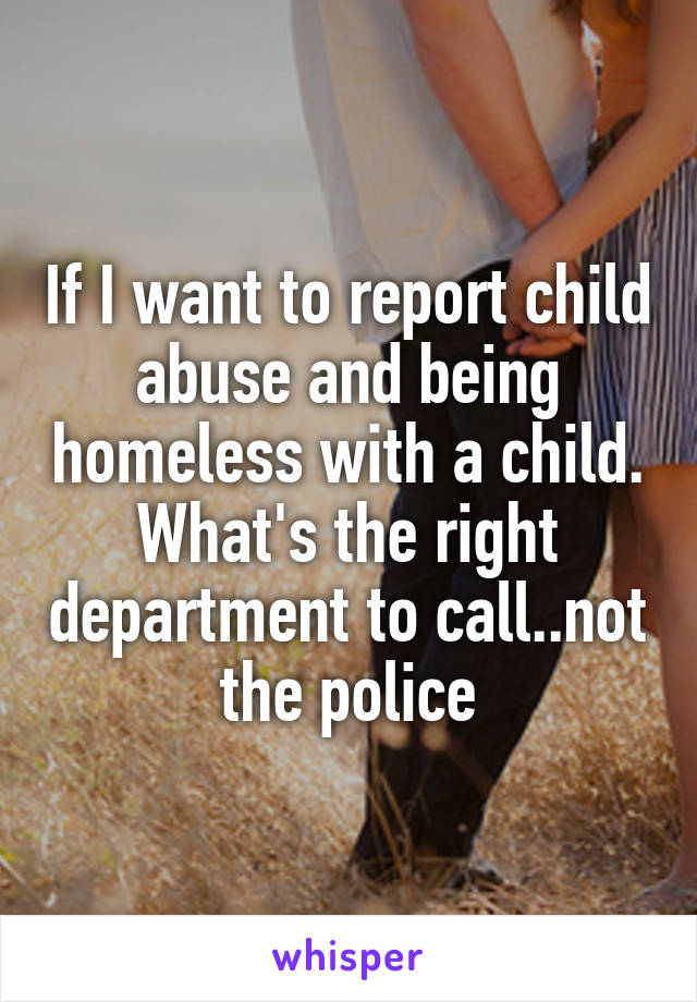 If I want to report child abuse and being homeless with a child. What's the right department to call..not the police