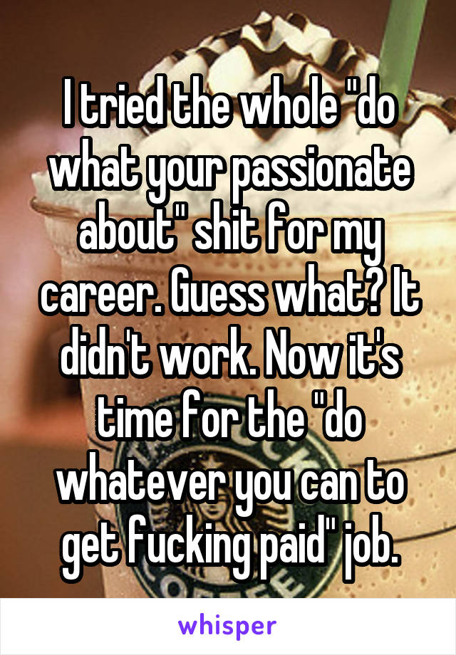 I tried the whole "do what your passionate about" shit for my career. Guess what? It didn't work. Now it's time for the "do whatever you can to get fucking paid" job.