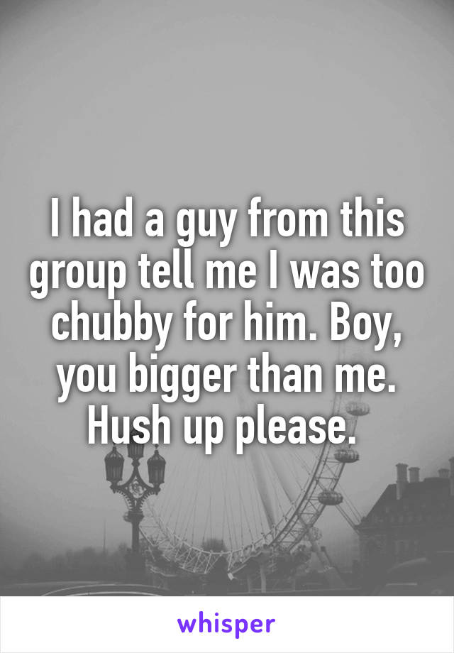 I had a guy from this group tell me I was too chubby for him. Boy, you bigger than me. Hush up please. 