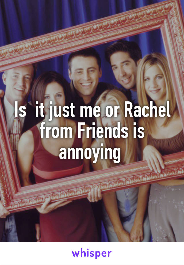 Is  it just me or Rachel from Friends is annoying 