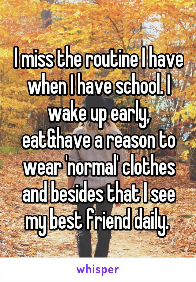 I miss the routine I have when I have school. I wake up early, eat&have a reason to wear 'normal' clothes and besides that I see my best friend daily. 