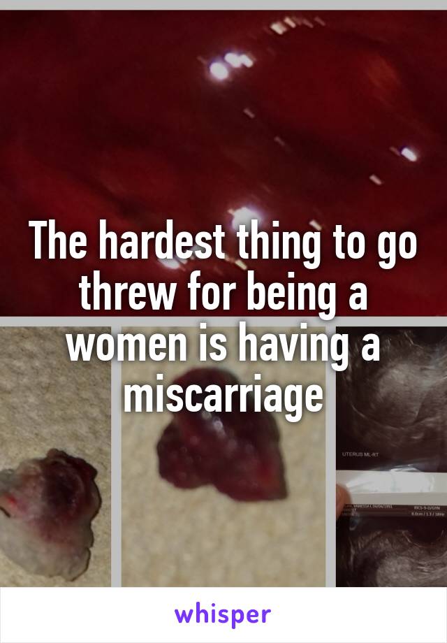 The hardest thing to go threw for being a women is having a miscarriage