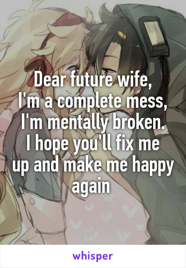 Dear future wife,
I'm a complete mess, I'm mentally broken.
I hope you'll fix me up and make me happy again 