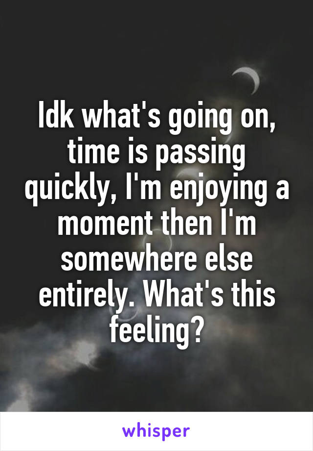 Idk what's going on, time is passing quickly, I'm enjoying a moment then I'm somewhere else entirely. What's this feeling?