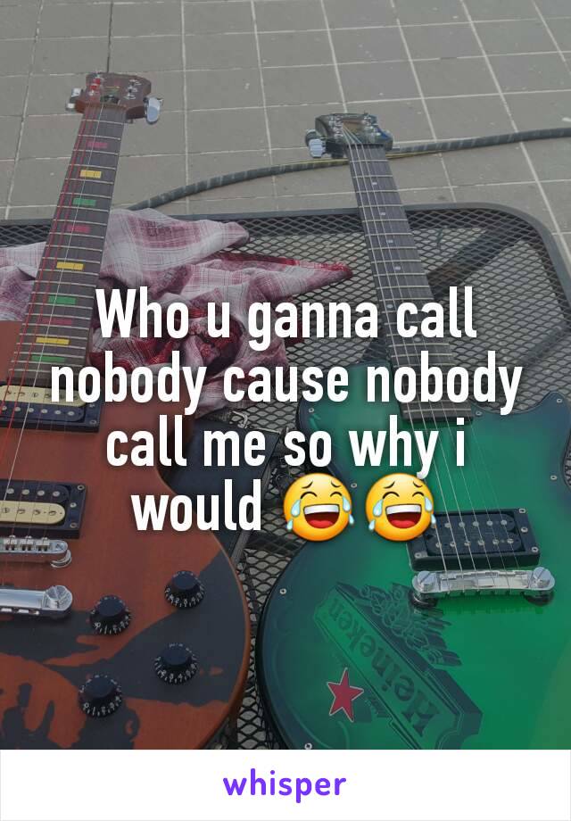 Who u ganna call nobody cause nobody call me so why i would 😂😂