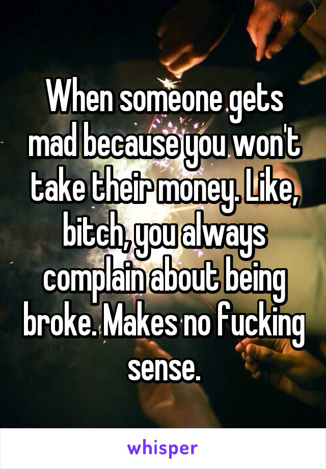 When someone gets mad because you won't take their money. Like, bitch, you always complain about being broke. Makes no fucking sense.