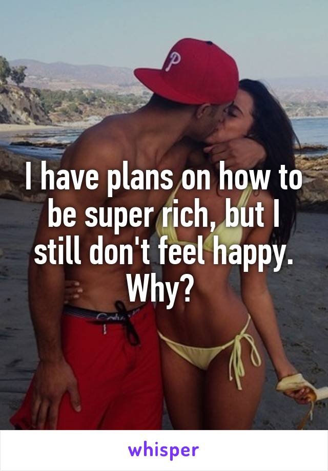 I have plans on how to be super rich, but I still don't feel happy. Why? 