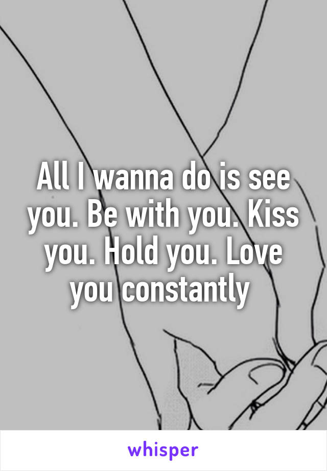 All I wanna do is see you. Be with you. Kiss you. Hold you. Love you constantly 