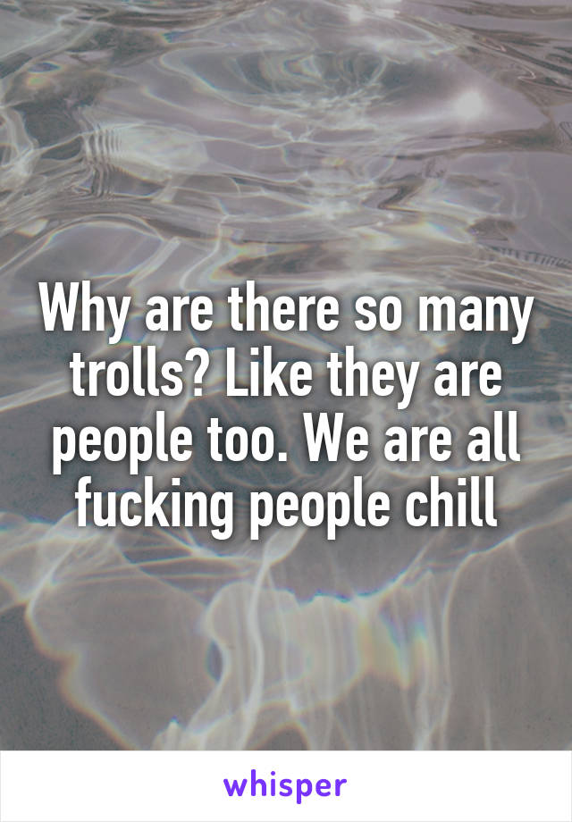 Why are there so many trolls? Like they are people too. We are all fucking people chill