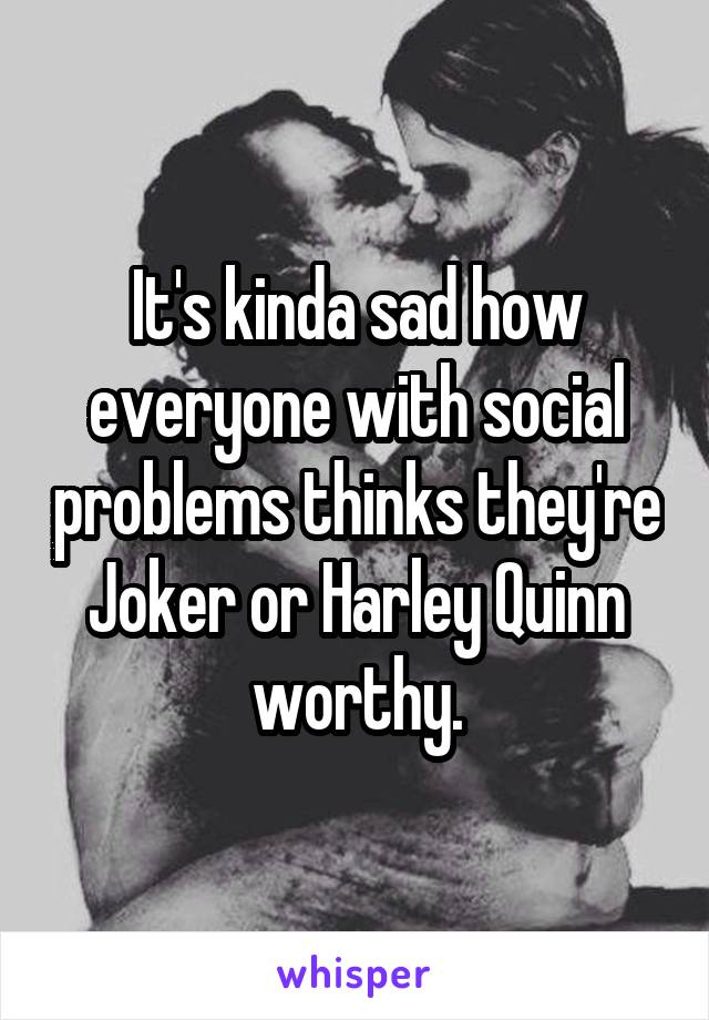 It's kinda sad how everyone with social problems thinks they're Joker or Harley Quinn worthy.